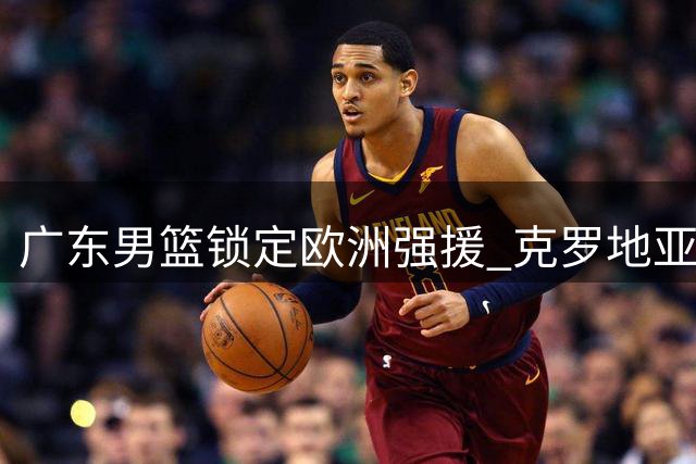 广东男篮锁定欧洲强援 克罗地亚国手前锋即将加盟